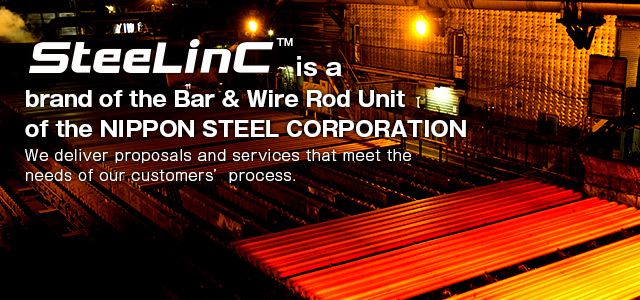 SteeLinC™ is a brand of the Bar & Wire Rod Unit of the NIPPON STEEL Corporation.
We deliver proposals and services that meet the needs of our customers' process.